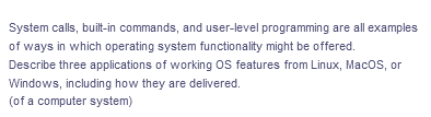 System calls, built-in commands, and user-level programming are all examples
of ways in which operating system functionality might be offered.
Describe three applications of working OS features from Linux, MacoS, or
Windows, including how they are delivered.
(of a computer system)
