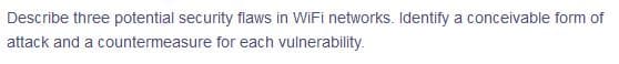 Describe three potential security flaws in WiFi networks. Identify a conceivable form of
attack and a countermeasure for each vulnerability.
