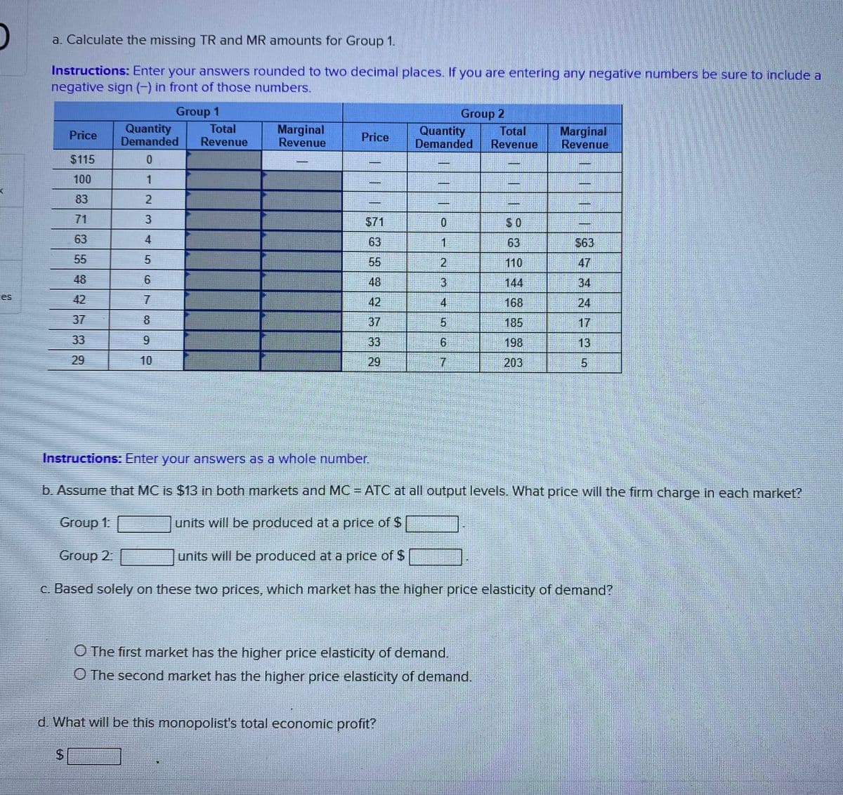 a. Calculate the missing TR and MR amounts for Group 1.
Instructions: Enter your answers rounded to two decimal places. If you are entering any negative numbers be sure to incluce a
negative sign (-) in front of those numbers.
Group 1
Quantity
Demanded
Total
Revenue
Marginal
Revenue
Group 2
Quantity
Demanded
Total
Revenue
Marginal
Revenue
Price
Price
$115
100
83
2
71
$71
63
63
63
$63
55
55
2
110
47
48
6.
48
3
144
34
ces
42
7.
42
4
168
24
37
8
37
185
17
33
9.
33
198
13
29
10
29
7
203
Instructions: Enter your answers as a whole number.
b. Assume that MC is $13 in both markets and MC= ATC at all output levels. What price will the firm charge in each market?
Group 1:
units will be produced at a price of $
Group 2:
units will be produced at a price of $
c. Based solely on these two prices, which market has the higher price elasticity of demand?
O The first market has the higher price elasticity of demand.
The second market has the higher price elasticity of demand.
d. What will be this monopolist's total economic profit?
24
O ト
3.
45
