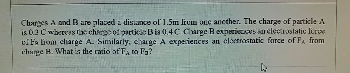 Charges A andB are placed a distance of 1.5m from one another. The charge of particle A
is 0.3 C whereas the charge of particle B is 0.4 C. Charge B experiences an electrostatic force
of FB from charge A. Similarly, charge A experiences an electrostatic force of FA from
charge B. What is the ratio of FA to FB?
