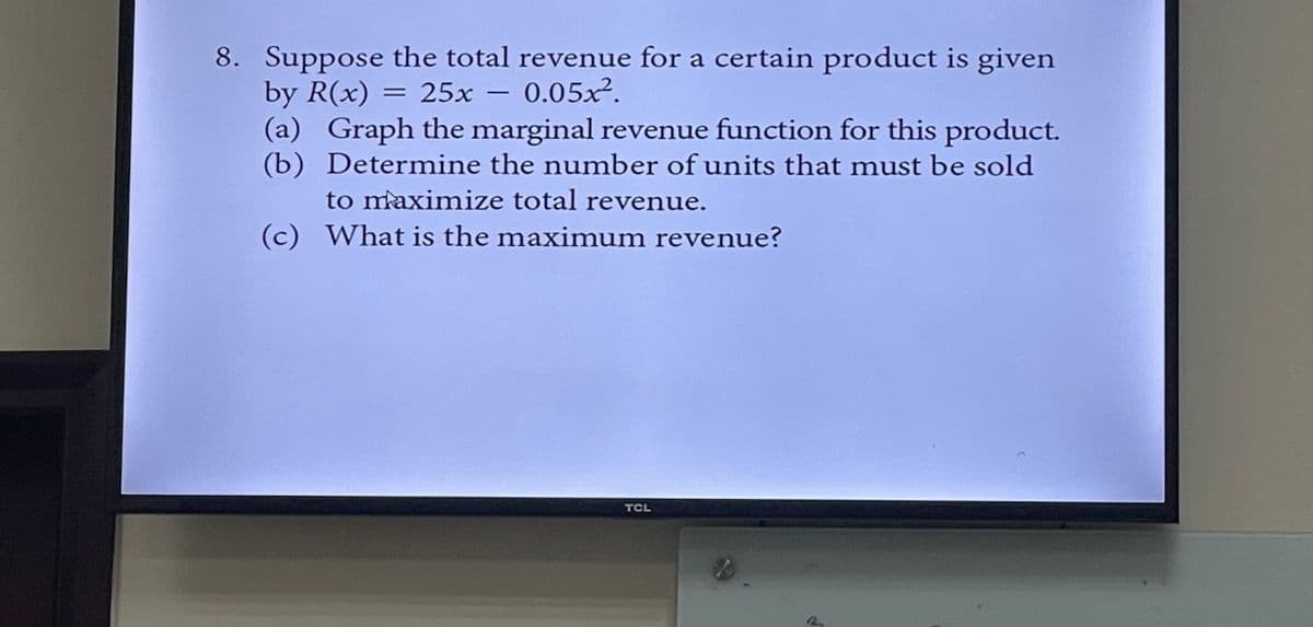 8. Suppose the total revenue for a certain product is given
by R(x) = 25x - 0.05x².
(a) Graph the marginal revenue function for this product.
(b) Determine the number of units that must be sold
to maximize total revenue.
(c) What is the maximum revenue?
TCL