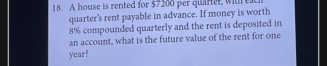 18. A house is rented for $7200 per quarter,
quarter's rent payable in advance. If money is worth
8% compounded quarterly and the rent is deposited in
an account, what is the future value of the rent for one
year?