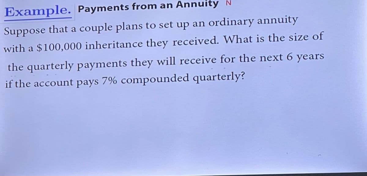 Example. Payments from an Annuity N
Suppose that a couple plans to set up an ordinary annuity
with a $100,000 inheritance they received. What is the size of
the quarterly payments they will receive for the next 6 years
if the account pays 7% compounded quarterly?