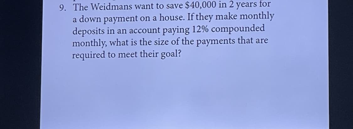 9. The Weidmans want to save $40,000 in 2 years for
a down payment on a house. If they make monthly
deposits in an account paying 12% compounded
monthly, what is the size of the payments that are
required to meet their goal?