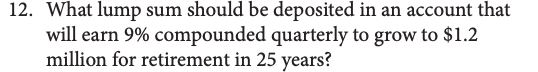 12. What lump sum should be deposited in an account that
will earn 9% compounded quarterly to grow to $1.2
million for retirement in 25 years?