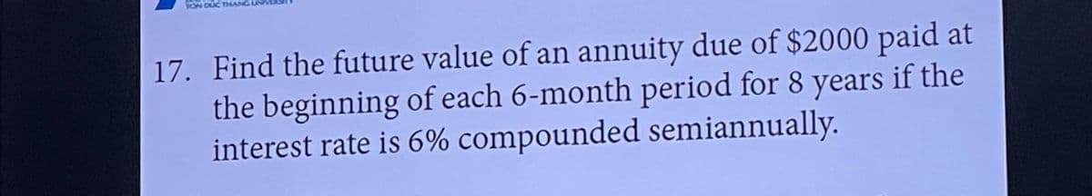 TON DUC THAN
17. Find the future value of an annuity due of $2000 paid at
the beginning of each 6-month period for 8 years if the
interest rate is 6% compounded semiannually.