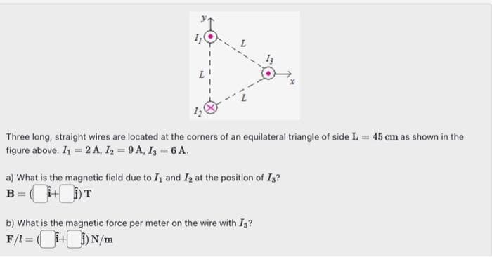 Three long, straight wires are located at the corners of an equilateral triangle of side L= 45 cm as shown in the
figure above. I₁ = 2 A, I2 = 9A, I3 = 6 A.
a) What is the magnetic field due to I, and I₂ at the position of Is?
B = (1+i) T
b) What is the magnetic force per meter on the wire with I3?
F/1 = (1+i) N/m