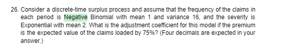 26. Consider a discrete-time surplus process and assume that the frequency of the claims in
each period is Negative Binomial with mean 1 and variance 16, and the severity is
Exponential with mean 2. What is the adjustment coefficient for this model if the premium
is the expected value of the claims loaded by 75%? (Four decimals are expected in your
answer.)