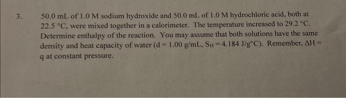 3.
50.0 mL of 1.0 M sodium hydroxide and 50.0 mL of 1.0 M hydrochloric acid, both at
22.5 °C, were mixed together in a calorimeter. The temperature increased to 29.2 °C.
Determine enthalpy of the reaction. You may assume that both solutions have the same
density and heat capacity of water (d = 1.00 g/mL, SH=4.184 J/g°C). Remember, AH =
q at constant pressure.