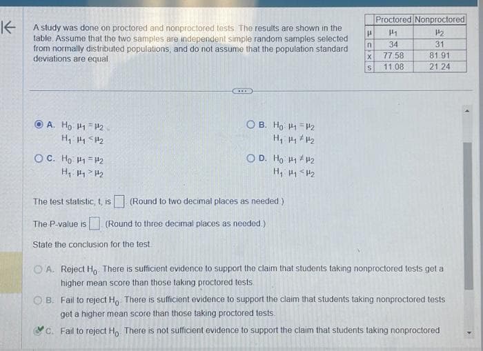 K
A study was done on proctored and nonproctored tests. The results are shown in the
table. Assume that the two samples are independent simple random samples selected
from normally distributed populations, and do not assume that the population standard
deviations are equal
A. Ho H1 H2
H₁ H₁ H₂
ỌC. Hồ Hi-12
H₁: Hy > H₂
0 в. Но 141=12
H₁ H₁ H₂
O D. Ho 11 #₂2
H₁ H1 H₂
The test statistic, t, is (Round to two decimal places as needed)
The P-value is (Round to three decimal places as needed.)
State the conclusion for the test.
Proctored Nonproctored
H
144
n 34
CIXS
77.58
11.08
12
31
81.91
21.24
A. Reject Ho There is sufficient evidence to support the claim that students taking nonproctored tests get a
higher mean score than those taking proctored tests.
OB. Fail to reject Ho. There is sufficient evidence to support the claim that students taking nonproctored tests
get a higher mean score than those taking proctored tests.
C. Fail to reject Ho. There is not sufficient evidence to support the claim that students taking nonproctored