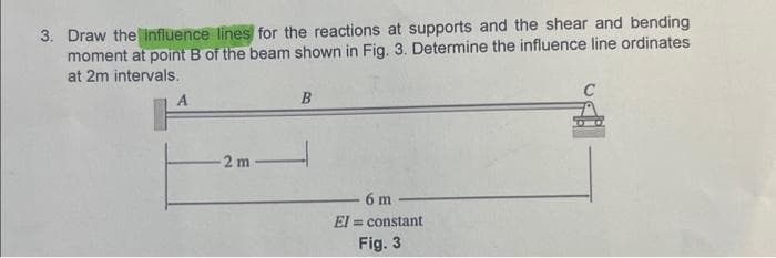 3. Draw the influence lines for the reactions at supports and the shear and bending
moment at point B of the beam shown in Fig. 3. Determine the influence line ordinates
at 2m intervals.
2 m-
B
6 m
El= constant
Fig. 3