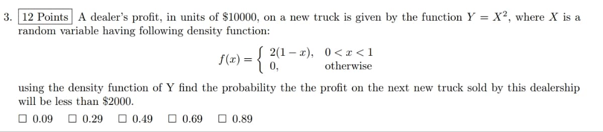 =
3. 12 Points A dealer's profit, in units of $10000, on a new truck is given by the function Y
random variable having following density function:
0.49
f(x) = { 2(¹-x), 0<x<1
0,
otherwise
using the density function of Y find the probability the the profit on the next new truck sold by this dealership
will be less than $2000.
☐0.09
0.29
0.69
X2, where X is a
0.89