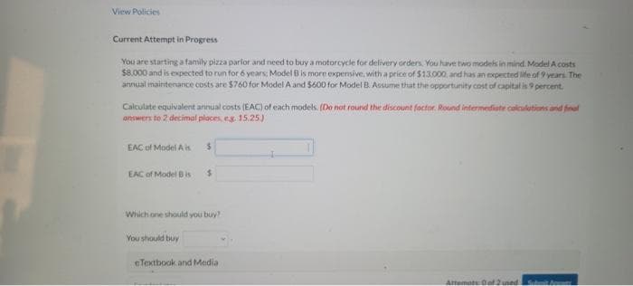 View Policies
Current Attempt in Progress
You are starting a family pizza parlor and need to buy a motorcycle for delivery orders. You have two models in mind. Model A costs
$8,000 and is expected to run for 6 years; Model B is more expensive, with a price of $13,000, and has an expected life of 9 years. The
annual maintenance costs are $760 for Model A and $600 for Model B. Assume that the opportunity cost of capital is 9 percent.
Calculate equivalent annual costs (EAC) of each models. (Do not round the discount factor. Round intermediate calculations and final
answers to 2 decimal places, eg. 15.25.)
EAC of Model Ai
EAC of Model B is
$
You should buy
$
Which one should you buy?
eTextbook and Media
Attempts: 0 of 2 used
Submit Apne