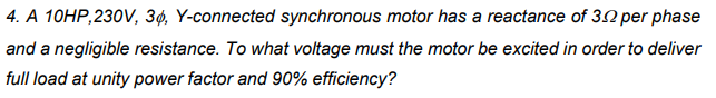 4. A 10HP,230V, 3ø, Y-connected synchronous motor has a reactance of 30 per phase
and a negligible resistance. To what voltage must the motor be excited in order to deliver
full load at unity power factor and 90% efficiency?
