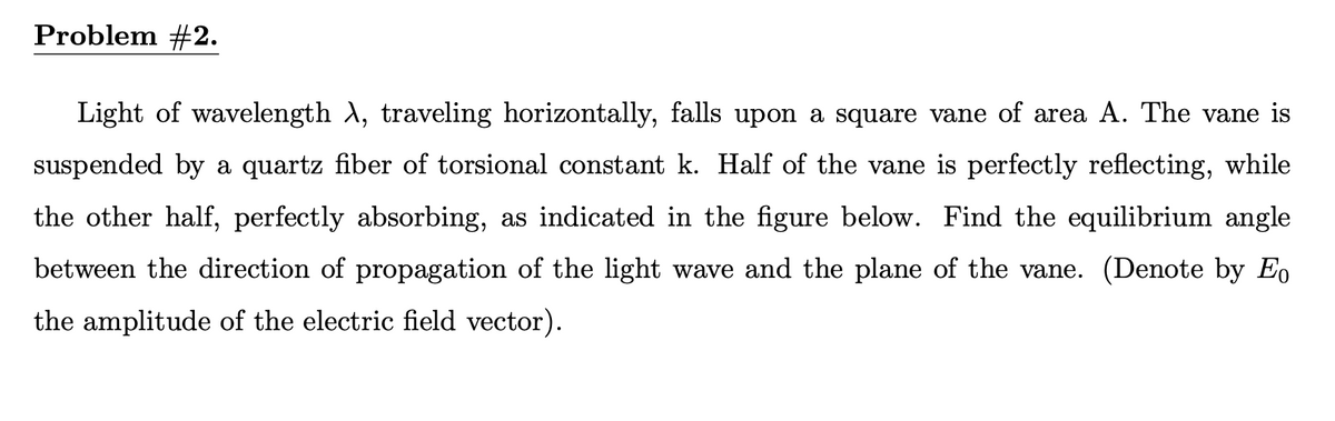 Problem #2.
Light of wavelength A, traveling horizontally, falls upon a square vane of area A. The vane is
suspended by a quartz fiber of torsional constant k. Half of the vane is perfectly reflecting, while
the other half, perfectly absorbing, as indicated in the figure below. Find the equilibrium angle
between the direction of propagation of the light wave and the plane of the vane. (Denote by Eo
the amplitude of the electric field vector).
