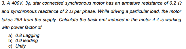 3. A 400V, 3¢, star connected synchronous motor has an armature resistance of 0.20
and synchronous reactance of 2 2 per phase. While driving a particular load, the motor
takes 25A from the supply. Calculate the back emf induced in the motor if it is working
with power factor of
a) 0.8 Lagging
b) 0.9 leading
c) Unity
