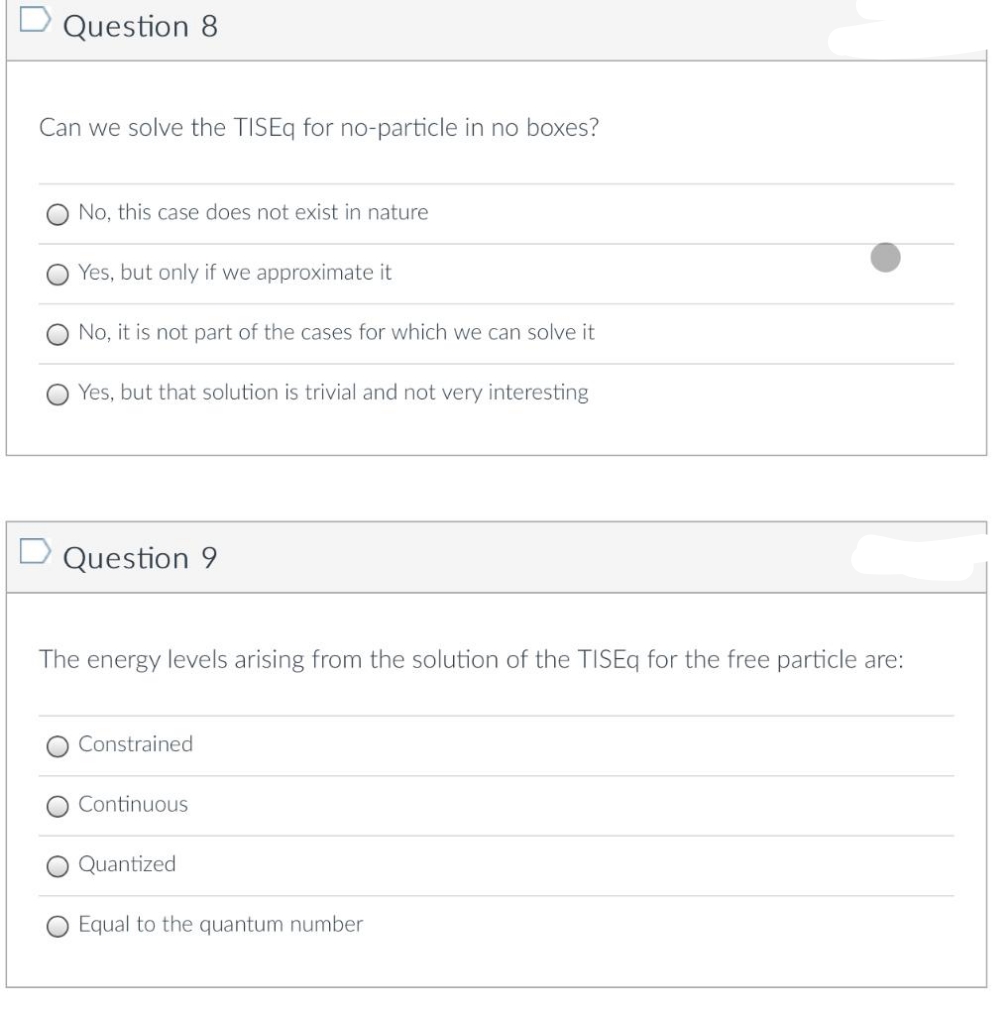 D Question 8
Can we solve the TISEq for no-particle in no boxes?
No, this case does not exist in nature
Yes, but only if we approximate it
No, it is not part of the cases for which we can solve it
Yes, but that solution is trivial and not very interesting
D Question 9
The energy levels arising from the solution of the TISEq for the free particle are:
Constrained
Continuous
Quantized
Equal to the quantum number
