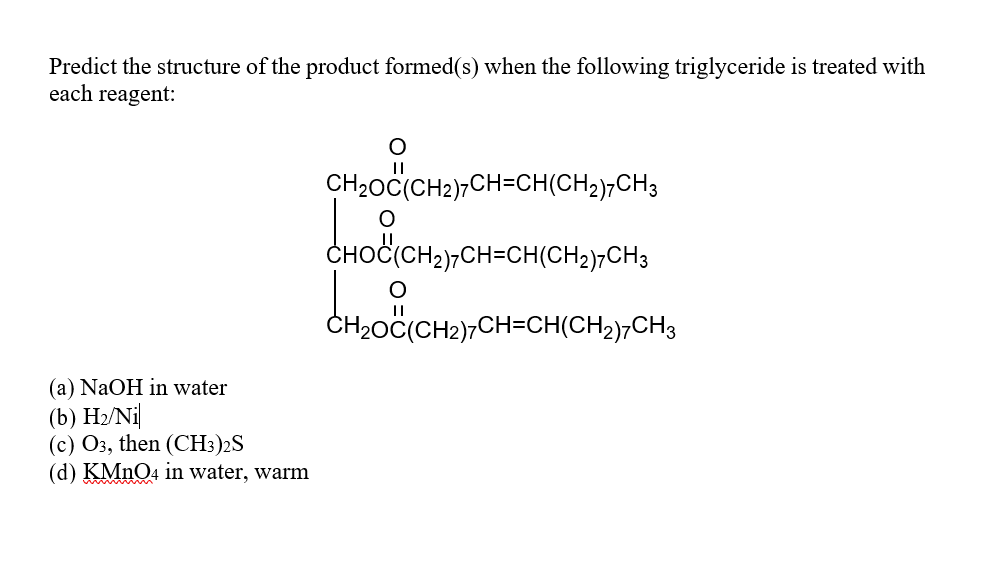 Predict the structure of the product formed(s) when the following triglyceride is treated with
each reagent:
(a) NaOH in water
(b) H₂/Ni
(c) O3, then (CH3)2S
(d) KMnO4 in water, warm
O
CH₂OC(CH2)CH=CH(CH2)7CH3
CHOC(CH2)7CH-CH(CH2)7CH3
CH₂OC(CH2)7CH=CH(CH₂)7CH3
CHOIC