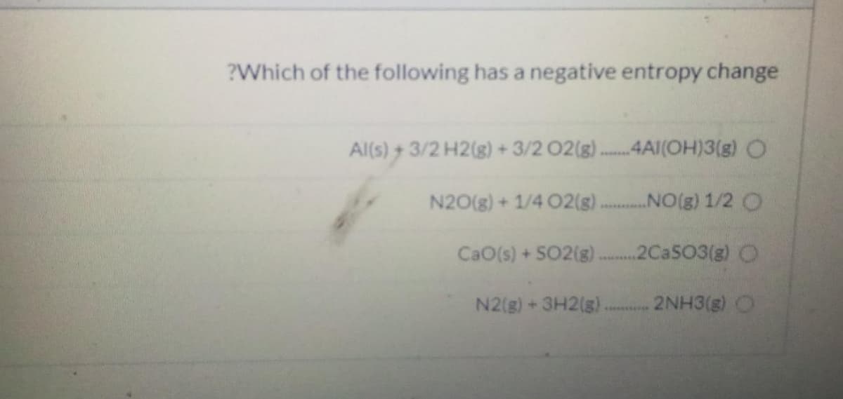 ?Which of the following has a negative entropy change
Al(s) + 3/2 H2(g) + 3/2 02(g).
4AI(OH)3(g) O
N20(g)+1/4 O2(g). NO(g) 1/2 O
CaO(s) +SO2(g)
.2CASO3(g) O
N2(g)+3H2(g).
2NH3(g) O
