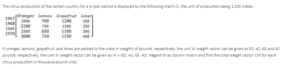 The citrus production of the certain country for a 4-year period is displayed by the following matrix C, the unit of production being 1,000 crates:
EETTI
[Oranges Lemons Grapefruit Limes]
700
1967
2000
1200
200
1968
2200
750
1300
250
1969
1100
1250
2500
650
750
300
1970
3000
400
If oranges, lemons, grapefruit, and limes are packed to the crate in weights of pounds, respectively, the unit W weight vector can be given as 50, 40, 65 and 40
pounds, respectively, the unit W weight vector can be given as W = (50, 40, 65, 40). Regard W as column matrix and find the total weight vector CW for each
citrus production in thousand-pound units.
