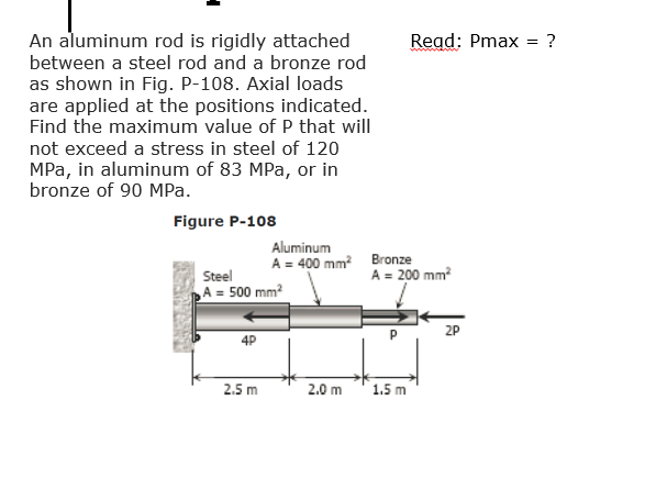 An aluminum rod is rigidly attached
Read: Pmax
?
between a steel rod and a bronze rod
as shown in Fig. P-108. Axial loads
are applied at the positions indicated.
Find the maximum value of P that will
not exceed a stress in steel of 120
MPa, in aluminum of 83 MPa, or in
bronze of 90 MPa.
Figure P-108
Aluminum
A = 400 mm Bronze
A = 200 mm?
Steel
A = 500 mm?
4P
P
2P
2.5 m
2.0 m
1.5 m
