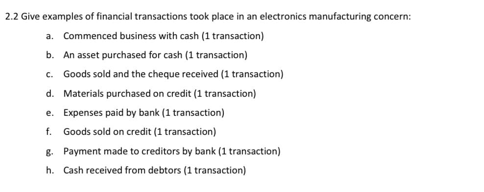 2.2 Give examples of financial transactions took place in an electronics manufacturing concern:
a. Commenced business with cash (1 transaction)
b. An asset purchased for cash (1 transaction)
Goods sold and the cheque received (1 transaction)
d. Materials purchased on credit (1 transaction)
e. Expenses paid by bank (1 transaction)
f. Goods sold on credit (1 transaction)
g. Payment made to creditors by bank (1 transaction)
h. Cash received from debtors (1 transaction)
C.