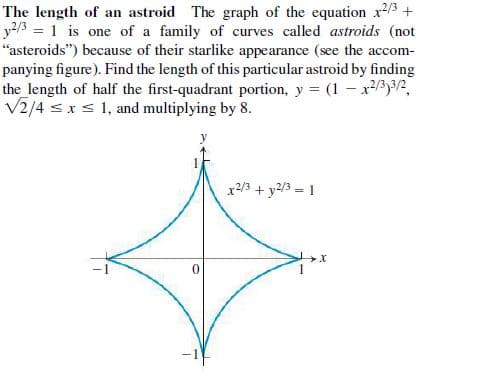 The length of an astroid The graph of the equation x/3 +
y2/3 = 1 is one of a family of curves called astroids (not
“asteroids") because of their starlike appearance (see the accom-
panying figure). Find the length of this particular astroid by finding
the_length of half the first-quadrant portion, y = (1 – x/3)3/2,
V2/4 sxs 1, and multiplying by 8.
x2/3 + y2/3 = 1
-1
