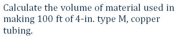 Calculate the volume of material used in
making 100 ft of 4-in. type M, copper
tubing.
