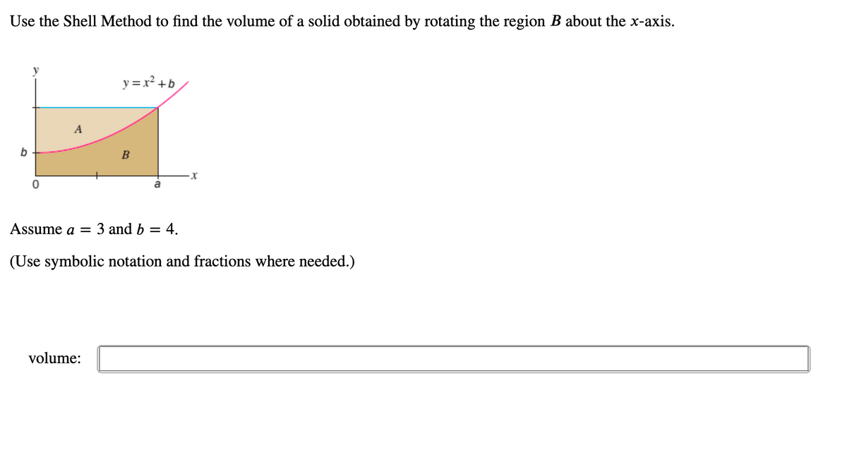 Use the Shell Method to find the volume of a solid obtained by rotating the region B about the x-axis.
y = x² +b
A
b
B
a
Assume a =
3 and b = 4.
(Use symbolic notation and fractions where needed.)
volume:
