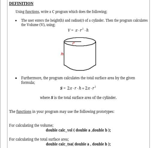 DEFINITION
Using functions, write a C program which does the following;
• The user enters the height(h) and radius(r) of a cylinder. Then the program calculates
the Volume (V), using;
V= 7-r h
Furthermore, the program calculates the total surface area by the given
formula;
S = 27-r.h+27-r?
where S is the total surface area of the cylinder.
The functions in your program may use the following prototypes:
For calculating the volume;
double calc_vol ( double a ,double b );
For calculating the total surface area;
double calc_tsa( double a, double b );
