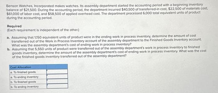 Benson Watches, Incorporated makes watches. Its assembly department started the accounting period with a beginning inventory
balance of $21,500. During the accounting period, the department incurred $40,500 of transferred-in cost, $22,500 of materials cost,
$61,000 of labor cost, and $58,500 of applied overhead cost. The department processed 6,000 total equivalent units of product
during the accounting period.
Required
(Each requirement is independent of the other.)
a. Assuming that 1,150 equivalent units of product were in the ending work in process inventory, determine the amount of cost
transferred out of the Work in Process Inventory account of the assembly department to the Finished Goods Inventory account.
What was the assembly department's cost of ending work in process inventory?
b. Assuming that 5,550 units of product were transferred out of the assembly department's work in process inventory to finished
goods inventory, determine the amount of the assembly department's cost of ending work in process inventory. What was the cost
of the finished goods inventory transferred out of the assembly department?
Cost Allocation
a. To finished goods
a. To ending inventory
b. To finished goods
b. To ending inventory