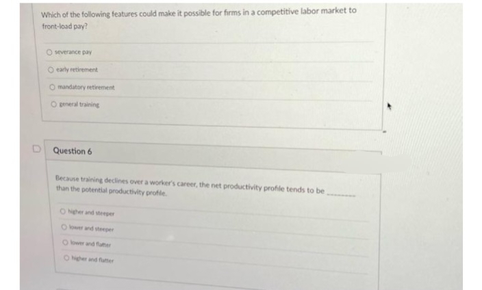 Which of the following features could make it possible for firms in a competitive labor market to
front-load pay?
O severance pay
O early retirement
mandatory retirement
O general training
D Question 6
Because training declines over a worker's career, the net productivity profile tends to be
than the potential productivity profile.
O higher and steeper
O lower and steeper
O lower and flatter
O higher and flatter