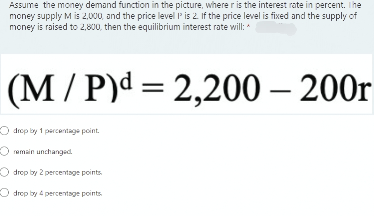 Assume the money demand function in the picture, where r is the interest rate in percent. The
money supply M is 2,000, and the price level P is 2. If the price level is fixed and the supply of
money is raised to 2,800, then the equilibrium interest rate will: *
(M/P)d = 2,200 - 200r
drop by 1 percentage point.
remain unchanged.
Odrop by 2 percentage points.
Odrop by 4 percentage points.