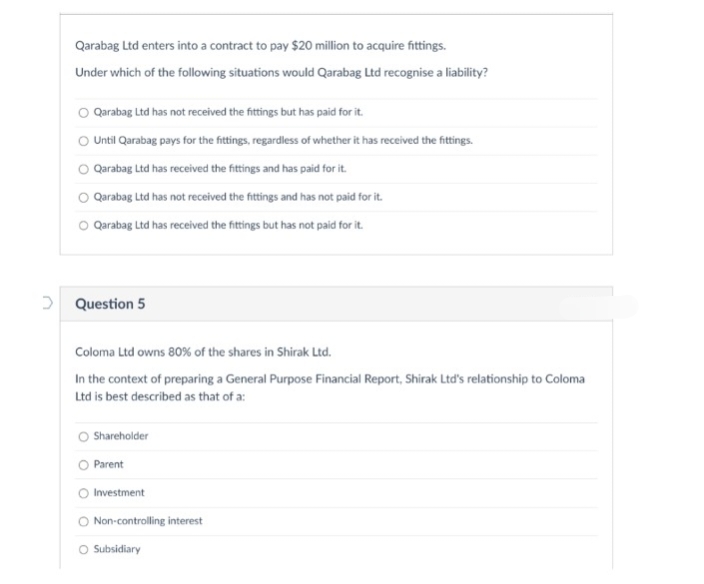 Qarabag Ltd enters into a contract to pay $20 million to acquire fittings.
Under which of the following situations would Qarabag Ltd recognise a liability?
Qarabag Ltd has not received the fittings but has paid for it.
O Until Qarabag pays for the fittings, regardless of whether it has received the fittings.
Qarabag Ltd has received the fittings and has paid for it.
O Qarabag Ltd has not received the fittings and has not paid for it.
O Qarabag Ltd has received the fittings but has not paid for it.
Question 5
Coloma Ltd owns 80% of the shares in Shirak Ltd.
In the context of preparing a General Purpose Financial Report, Shirak Ltd's relationship to Coloma
Ltd is best described as that of a:
O Shareholder
O Parent
Investment
O Non-controlling interest
O Subsidiary