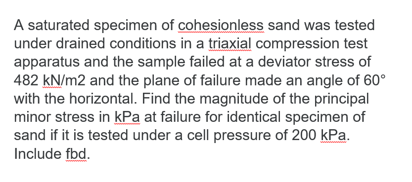 A saturated specimen of cohesionless sand was tested
under drained conditions in a triaxial compression test
apparatus and the sample failed at a deviator stress of
482 kN/m2 and the plane of failure made an angle of 60⁰°
with the horizontal. Find the magnitude of the principal
minor stress in kPa at failure for identical specimen of
sand if it is tested under a cell pressure of 200 kPa.
Include fbd.