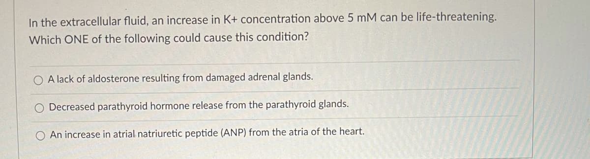 In the extracellular fluid, an increase in K+ concentration above 5 mM can be life-threatening.
Which ONE of the following could cause this condition?
O A lack of aldosterone resulting from damaged adrenal glands.
O Decreased parathyroid hormone release from the parathyroid glands.
An increase in atrial natriuretic peptide (ANP) from the atria of the heart.
