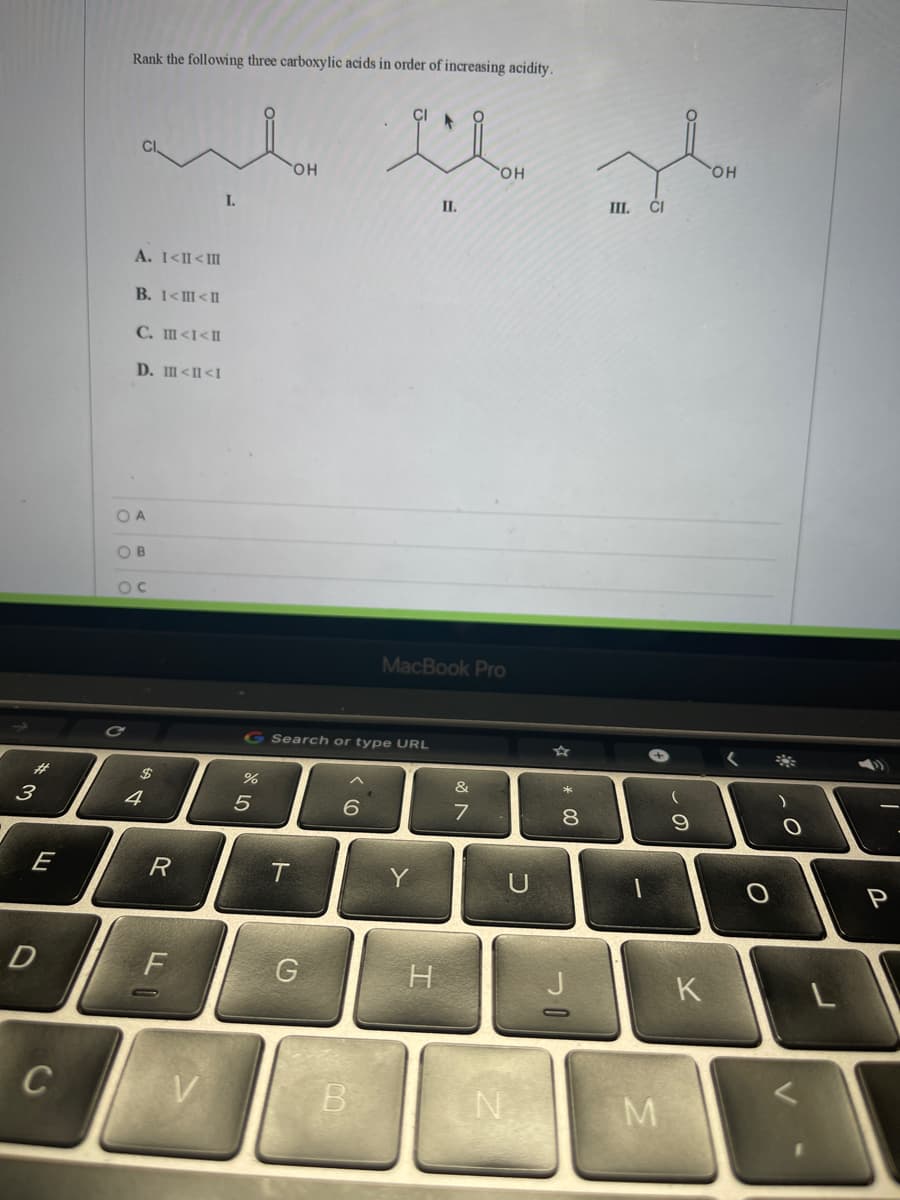 Rank the following three carboxylic acids in order of increasing acidity.
он
HO,
HO,
II.
III. ĆI
I.
A. I<II<II
B. 1<II<II
C. m<I<I
D. m<I<I
O A
OB
OC
MacBook Pro
G Search or type URL
%23
&
4
8
E
R
T
D
G
H
K
C
N.
M
& LO
