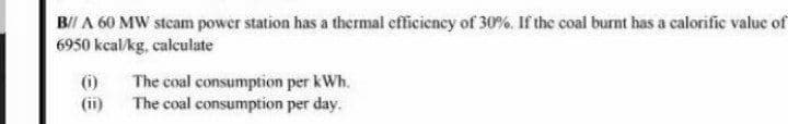 B/I A 60 MW stcam power station has a thermal efficiency of 30%. If the coal burnt has a calorific value of
6950 kcal/kg, calculate
(i)
(ii)
The coal consumption per kWh.
The coal consumption per day.
