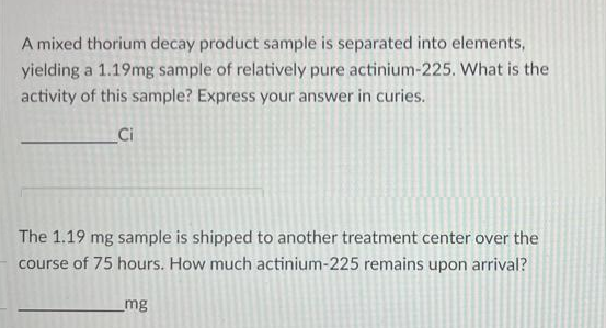 A mixed thorium decay product sample is separated into elements,
yielding a 1.19mg sample of relatively pure actinium-225. What is the
activity of this sample? Express your answer in curies.
Ci
The 1.19 mg sample is shipped to another treatment center over the
course of 75 hours. How much actinium-225 remains upon arrival?
mg
