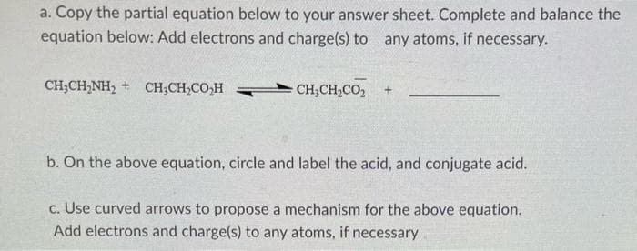 a. Copy the partial equation below to your answer sheet. Complete and balance the
equation below: Add electrons and charge(s) to any atoms, if necessary.
CH;CH,NH, + CH;CH,CO,H
CH;CH,CO,
b. On the above equation, circle and label the acid, and conjugate acid.
c. Use curved arrows to propose a mechanism for the above equation.
Add electrons and charge(s) to any atoms, if necessary
