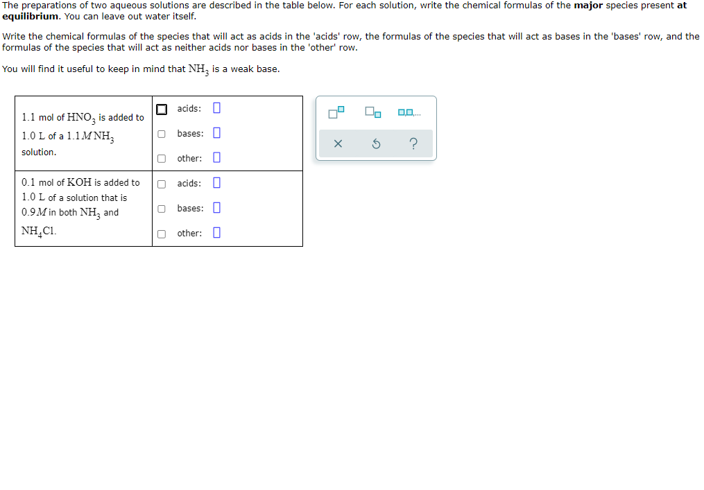 The preparations of two aqueous solutions are described in the table below. For each solution, write the chemical formulas of the major species present at
equilibrium. You can leave out water itself.
Write the chemical formulas of the species that will act as acids in the 'acids' row, the formulas of the species that will act as bases in the 'bases' row, and the
formulas of the species that will act as neither acids nor bases in the 'other' row.
You will find it useful to keep in mind that NH, is a weak base.
O acids:
1.1 mol of HNO, is added to
1.0 L of a 1.1MNH,
bases:
solution.
other:
0.1 mol of KOH is added to
O acids: n
1.0 L of a solution that is
0.9M in both NH, and
bases: I
NH,C1.
other:
O O O
O O O
