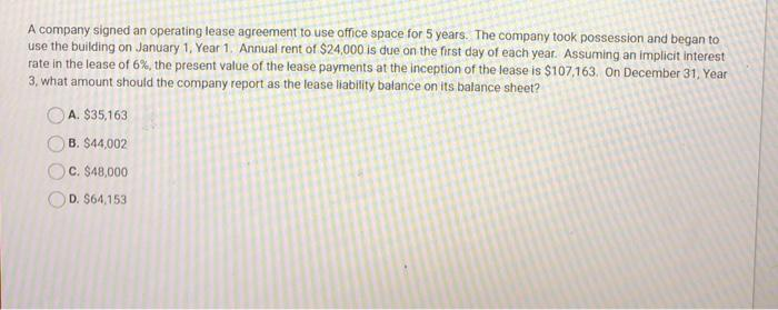 A company signed an operating lease agreement to use office space for 5 years. The company took possession and began to
use the building on January 1, Year 1. Annual rent of $24,000 is due on the first day of each year. Assuming an implicit interest
rate in the lease of 6%, the present value of the lease payments at the inception of the lease is $107,163. On December 31, Year
3, what amount should the company report as the lease liability balance on its balance sheet?
A. $35,163
B. $44,002
O C. $48,000
D. $64,153
