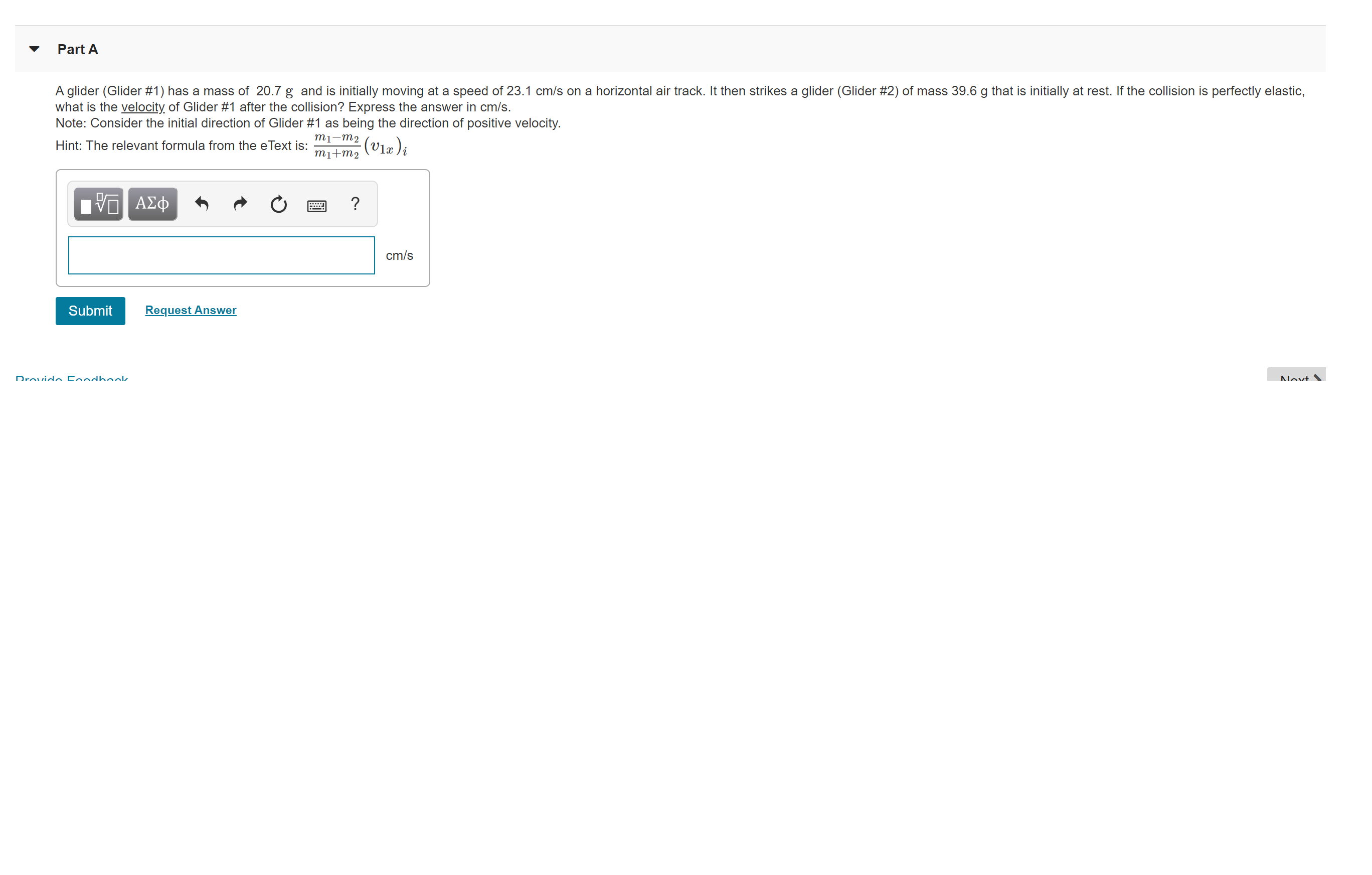 Part A
A glider (Glider #1) has a mass of 20.7 g and is initially moving at a speed of 23.1 cm/s on a horizontal air track. It then strikes a glider (Glider #2) of mass 39.6 g that is initially at rest. If the collision is perfectly elastic,
what is the velocity of Glider #1 after the collision? Express the answer in cm/s.
Note: Consider the initial direction of Glider #1 as being the direction of positive velocity.
mi-m2 (v1a)i
Hint: The relevant formula from the eText is:
т1+m2
ΑΣφ
cm/s
Submit
Request Answer
Drovido Condbok.
Novt.
