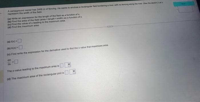 A campground owner has 2400 m of fencing. He wants to enclose a rectangular field bordering a river, with no fencing along the river. (See the sketch Latx
represent the width of the field.
(a) Write an expression for the length of the field as a function of x.
(b) Find the area of the field (arealength x width) as a function of x.
(c) Find the value of x leading to the maximum area.
(d) Find the maximum area.
(a) ((x)=
(0) A(x) =
(c) First write the expression for the derivative used to find the x value that maximizes area..
dA
dx
The x-value leading to the maximum area is
(d) The maximum area of the rectangular plot is