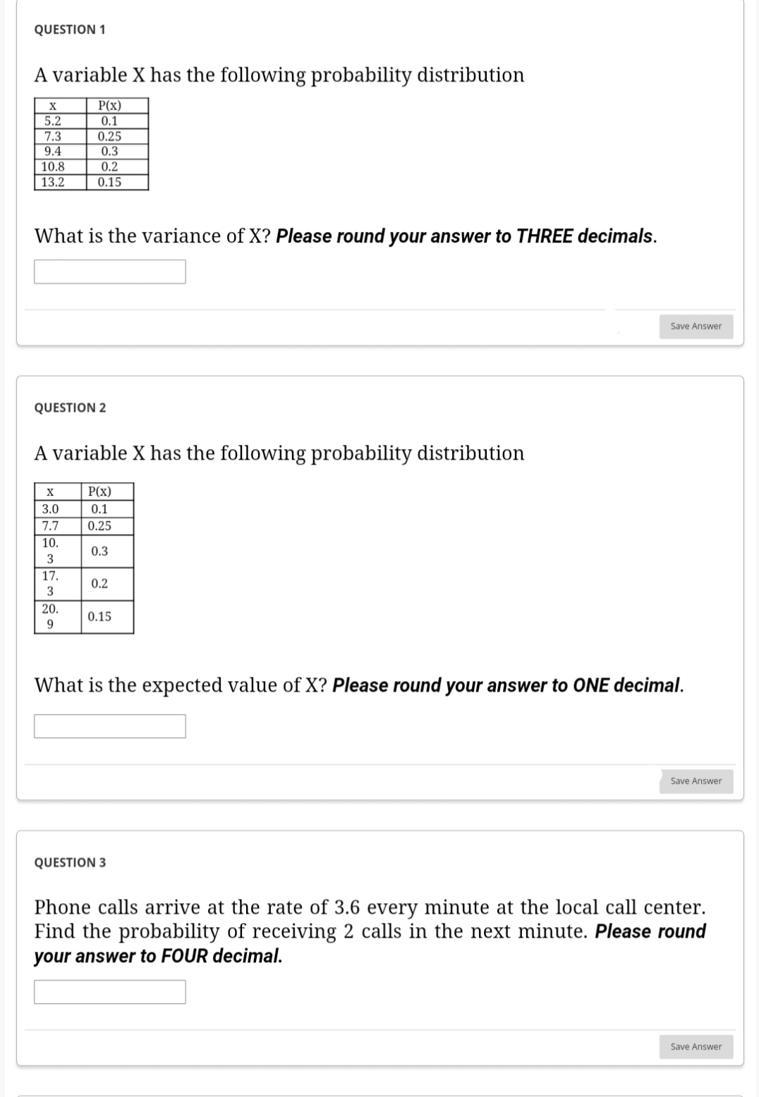 QUESTION 1
A variable X has the following probability distribution
X
5.2
7.3
9.4
10.8
13.2
What is the variance of X? Please round your answer to THREE decimals.
QUESTION 2
P(x)
0.1
0.25
0.3
0.2
0.15
A variable X has the following probability distribution
X
3.0
7.7
10.
3
17.
3
20.
9
P(x)
0.1
0.25
0.3
0.2
0.15
Save Answer
What is the expected value of X? Please round your answer to ONE decimal.
QUESTION 3
Save Answer
Phone calls arrive at the rate of 3.6 every minute at the local call center.
Find the probability of receiving 2 calls in the next minute. Please round
your answer to FOUR decimal.
Save Answer