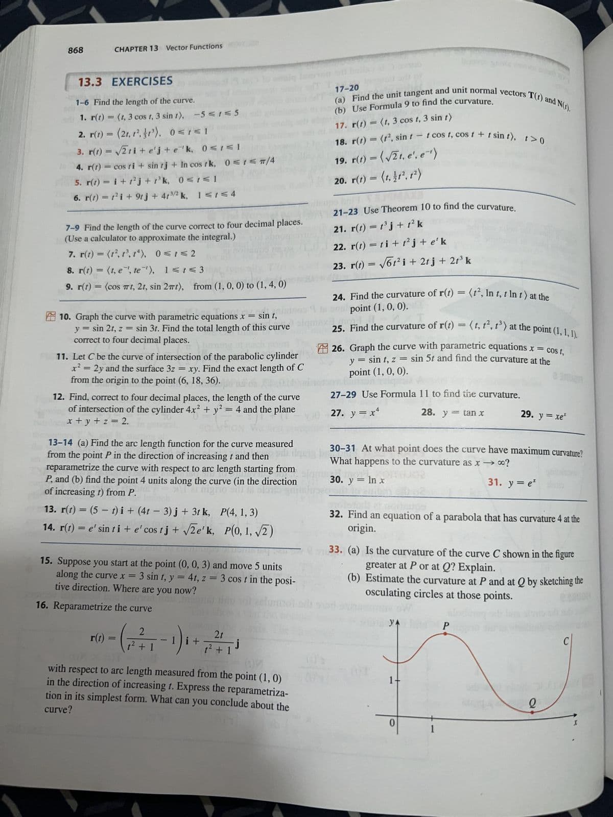 868
13.3 EXERCISES
1-6 Find the length of the curve.
1. r(t) = (1, 3 cos 1, 3 sin 1), -5≤1≤5
2. r(t) = (21, 1², 1³), 0≤1≤1
CHAPTER 13 Vector Functions
3. r(t) = √√√2ti+e'j+e¹¹k, 0≤i≤l
4. r(t) = cos ti+ sin tj + In cos tk, 0≤t</4
5. r(t) = i + t²j+ 1³k, 0≤1≤1
6. r(t) = t² i + 9tj + 41³/2 k, 1≤1≤4
7-9 Find the length of the curve correct to four decimal places.
(Use a calculator to approximate the integral.)
7. r(t) = (1², 1³, 14),
0≤ t ≤2
8. r(t) = (t, e¹, te ¹), 1< t <3
9. r(t) = (cos πt, 2t, sin 2πt), from (1, 0, 0) to (1, 4, 0)
at you
turning at
10. Graph the curve with parametric equations x = sin t,
y = sin 2t, z = sin 3t. Find the total length of this curve
correct to four decimal places.
11. Let C be the curve of intersection of the parabolic cylinder
x² = 2y and the surface 3z xy. Find the exact length of C
from the origin to the point (6, 18, 36).
12. Find, correct to four decimal places, the length of the curve
of intersection of the cylinder 4x² + y² = 4 and the plane
x+y+z = 2.
fior
13-14 (a) Find the arc length function for the curve measured
from the point P in the direction of increasing t and then
reparametrize the curve with respect to arc length starting from
P, and (b) find the point 4 units along the curve (in the direction
of increasing t) from P.
er nigno Sil IR ST
-
13. r(t) = (5 t)i + (4t − 3)j + 3t k,
14. r(t) = e' sin ti + e' cos tj + √√2e'k,
r(t)
=
=
15. Suppose you start at the point (0, 0, 3) and move 5 units
along the curve x = 3 sin t, y = 4t, z = 3 cos t in the posi-
tive direction. Where are you now?
2020 in
16. Reparametrize the curve
2
1² + 1
-
P(4, 1, 3)
P(0, 1, √2)
1i+
snitluse
2t
t² + 1
with respect to arc length measured from the point (1, 0)
in the direction of increasing t. Express the reparametriza-
curve?
tion in its simplest form. What can you conclude about the
17-20
(b) Use Formula 9 to find the curvature.
(a) Find the unit tangent and unit normal vectors T(t) and N(t).
17. r(t) = (1, 3 cos t, 3 sin t)
18. r(t) = (t2, sin t t cos t, cost + t sin t), t> 0
19. r(t) =(√2t, e', e^¹)
20. r(t) = (1, 11², 1²)
21-23 Use Theorem 10 to find the curvature.
21. r(t) = t³j+t² k
22. r(t) = ti + t²j+e'k
23. r(t) = √6t² i + 2t j + 2t³ k
24. Find the curvature of r(t) = (t², In t, t In t) at the
point (1, 0, 0).
C
25. Find the curvature of r(t) = (t, t², t³) at the point (1, 1, 1).
26. Graph the curve with parametric equations x = cost,
y = sin t, z = sin 5t and find the curvature at the
point (1, 0, 0).
pa signi
27-29 Use Formula 11 to find the curvature.
27. y = x+
28. y tan x
30-31 At what point does the curve have maximum curvature?
What happens to the curvature as x → ∞?
30. y = ln x
31. y = e* simb
32. Find an equation of a parabola that has curvature 4 at the
origin.
YA
1
33. (a) Is the curvature of the curve C shown in the figure
greater at P or at Q? Explain.
(b) Estimate the curvature at P and at Q by sketching the
osculating circles at those points.
1
29. y = xe*
1
P
Q
C