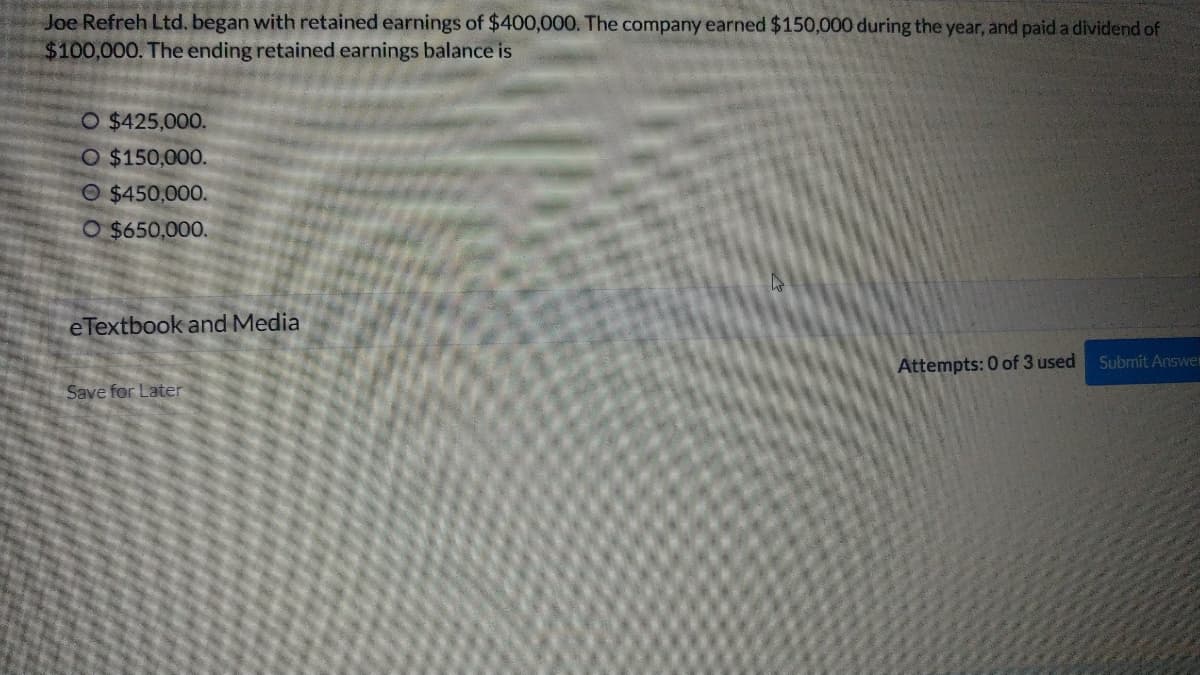 Joe Refreh Ltd. began with retained earnings of $400,000. The company earned $150,000 during the year, and paid a dividend of
$100,000. The ending retained earnings balance is
O $425,000.
O $150,000.
O $450,000.
O $650,000.
eTextbook and Media
Attempts: 0 of 3 used Submit Answer
Save for Later