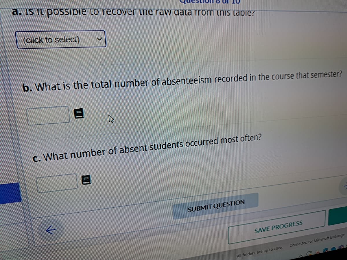 a. Is it possible to recover the raw data from this tapie?
(click to select)
b. What is the total number of absenteeism recorded in the course that semester?
4
c. What number of absent students occurred most often?
L
SUBMIT QUESTION
SAVE PROGRESS
All folders are up to date.
Connected to: Microsoft Exchange