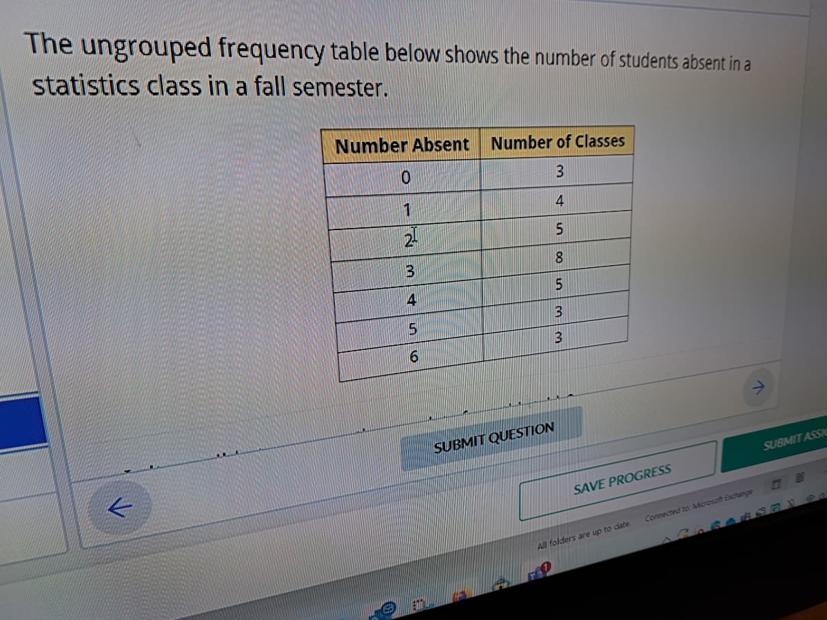 The ungrouped frequency table below shows the number of students absent in a
statistics class in a fall semester.
K
Number Absent Number of Classes
3
4
5
8
5
3
3
0
1
D
3
4
5
6
SUBMIT QUESTION
SAVE PROGRESS
All folders are up to date.
FO
Connected to: Microsoft Exchange
SUBMIT ASSIC