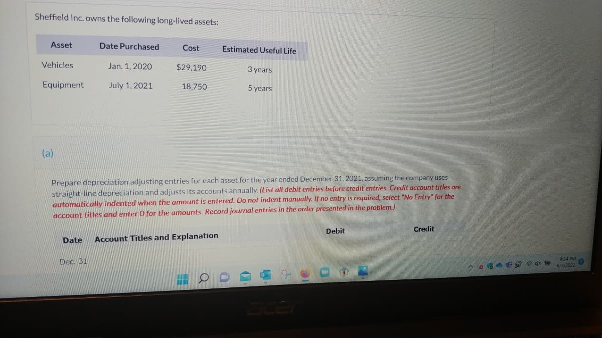 Sheffield Inc. owns the following long-lived assets:
Asset
Date Purchased
Cost
Estimated Useful Life
Vehicles
Jan. 1, 2020
$29,190
3 years
Equipment
July 1, 2021
18,750
5 years
(a)
Prepare depreciation adjusting entries for each asset for the year ended December 31, 2021, assuming the company uses
straight-line depreciation and adjusts its accounts annually. (List all debit entries before credit entries. Credit account titles are
automatically indented when the amount is entered. Do not indent manually. If no entry is required, select "No Entry" for the
account titles and enter O for the amounts. Record journal entries in the order presented in the problem.)
Credit
Debit
Date
Account Titles and Explanation
Dec. 31
L
^。 **
9:34 PM
6/3/2022